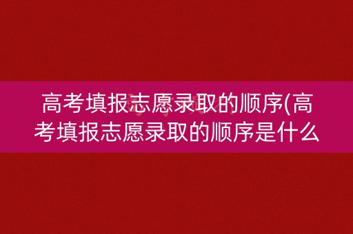 高考填报志愿录取的顺序(高考填报志愿录取的顺序是什么)