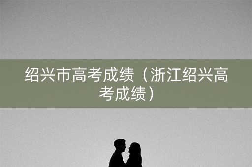绍兴市高考成绩（浙江绍兴高考成绩）