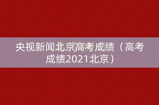 央视新闻北京高考成绩（高考成绩2021北京）