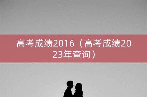 高考成绩2016（高考成绩2023年查询）