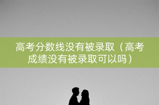 高考分数线没有被录取（高考成绩没有被录取可以吗）