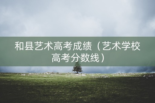 和县艺术高考成绩（艺术学校高考分数线）