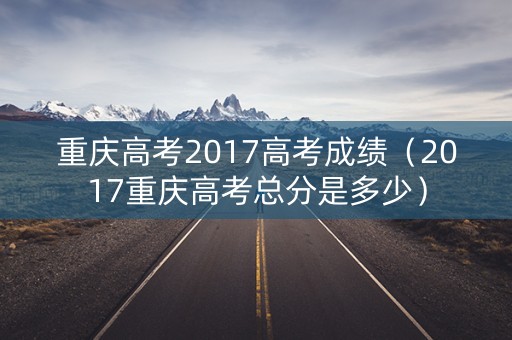 重庆高考2017高考成绩(2017重庆高考总分是多少) 重庆高考2017高考成绩(2017重庆高考总分是多少)