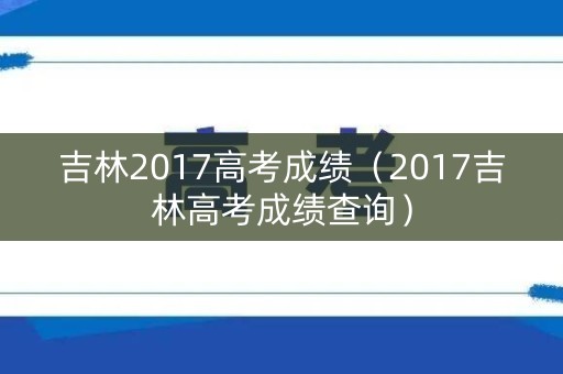 吉林2017高考成绩(2017吉林高考成绩查询) 吉林2017高考成绩(2017吉林高考成绩查询)