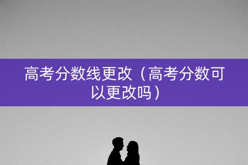高考分数线更改（高考分数可以更改吗）