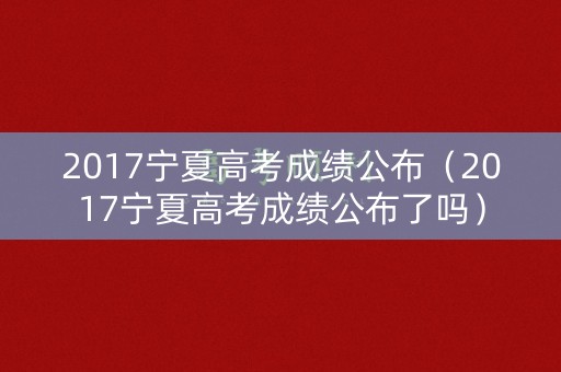 2017宁夏高考成绩公布（2017宁夏高考成绩公布了吗）