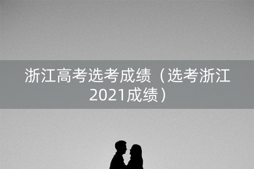 浙江高考选考成绩（选考浙江2021成绩）