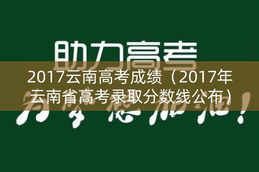 2017云南高考成绩(2017年云南省高考录取分数线公布) 2017云南高考成绩(2017年云南省高考录取分数线公布)