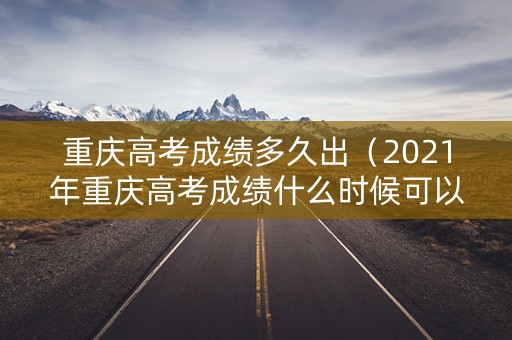 重庆高考成绩多久出（2021年重庆高考成绩什么时候可以查询）