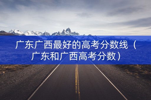 广东广西最好的高考分数线(广东和广西高考分数) 广东广西最好的高考分数线(广东和广西高考分数)