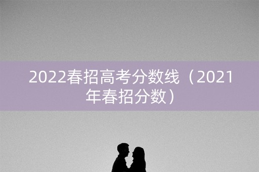 2022春招高考分数线(2021年春招分数) 2022春招高考分数线(2021年春招分数)
