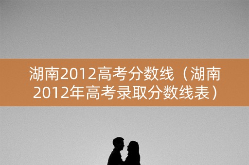 湖南2012高考分数线（湖南2012年高考录取分数线表）