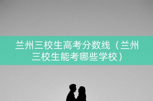 兰州三校生高考分数线(兰州三校生能考哪些学校) 兰州三校生高考分数线(兰州三校生能考哪些学校)