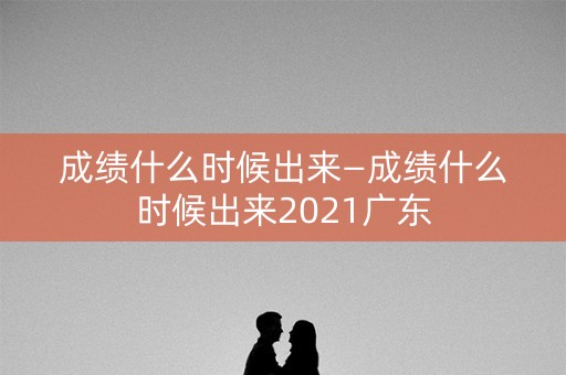 成绩什么时候出来—成绩什么时候出来2021广东