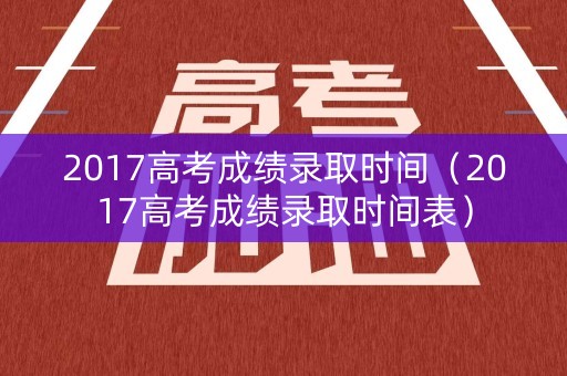 2017高考成绩录取时间（2017高考成绩录取时间表）