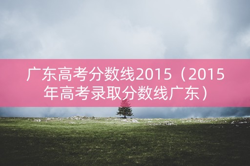 广东高考分数线2015(2015年高考录取分数线广东) 广东高考分数线2015(2015年高考录取分数线广东)