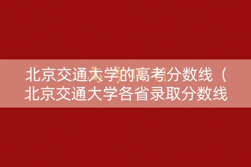 北京交通大学的高考分数线（北京交通大学各省录取分数线）