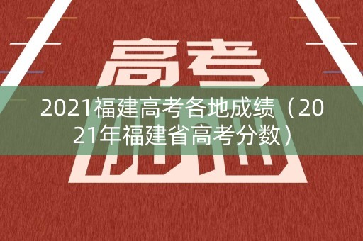 2021福建高考各地成绩（2021年福建省高考分数）