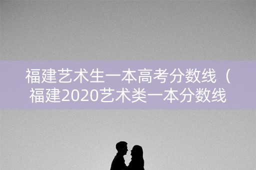 福建艺术生一本高考分数线（福建2020艺术类一本分数线）