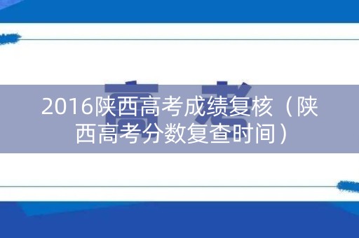 2016陕西高考成绩复核(陕西高考分数复查时间) 2016陕西高考成绩复核(陕西高考分数复查时间)