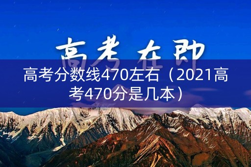 高考分数线470左右（2021高考470分是几本）