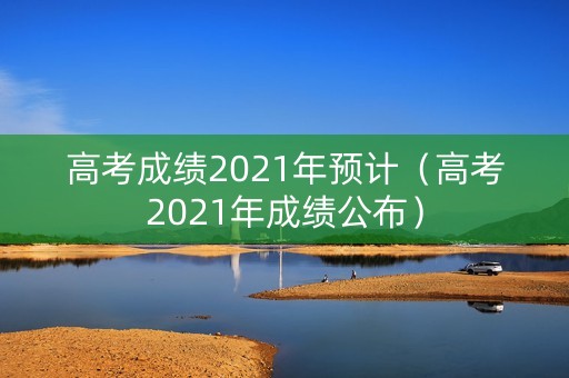 高考成绩2021年预计（高考2021年成绩公布）