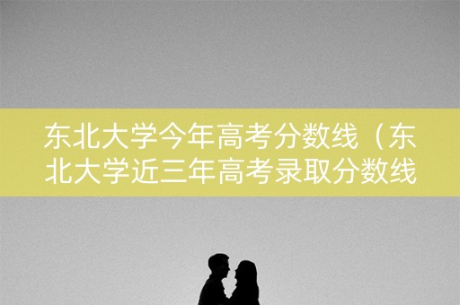 东北大学今年高考分数线(东北大学近三年高考录取分数线) 东北大学今年高考分数线(东北大学近三年高考录取分数线)