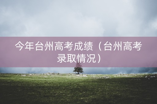 今年台州高考成绩(台州高考录取情况) 今年台州高考成绩(台州高考录取情况)