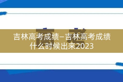 吉林高考成绩—吉林高考成绩什么时候出来2023