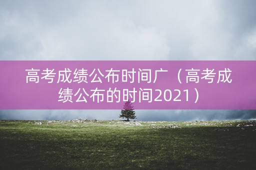 高考成绩公布时间广（高考成绩公布的时间2021）