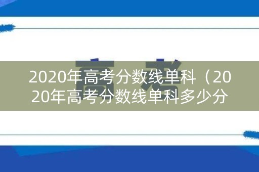 2020年高考分数线单科（2020年高考分数线单科多少分）