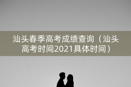 汕头春季高考成绩查询（汕头高考时间2021具体时间）