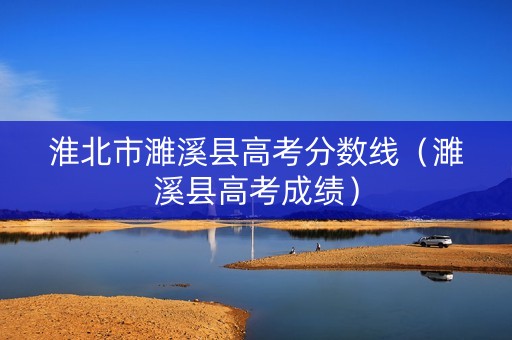 淮北市濉溪县高考分数线（濉溪县高考成绩）