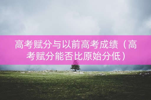 高考赋分与以前高考成绩（高考赋分能否比原始分低）