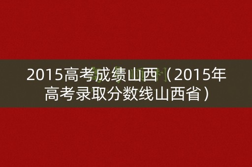 2015高考成绩山西（2015年高考录取分数线山西省）