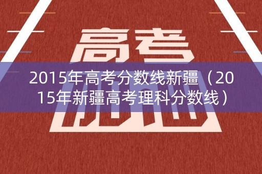 2015年高考分数线新疆（2015年新疆高考理科分数线）