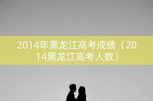 2014年黑龙江高考成绩(2014黑龙江高考人数) 2014年黑龙江高考成绩(2014黑龙江高考人数)
