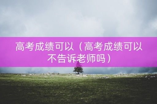 高考成绩可以(高考成绩可以不告诉老师吗) 高考成绩可以(高考成绩可以不告诉老师吗)