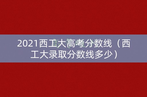 2021西工大高考分数线（西工大录取分数线多少）