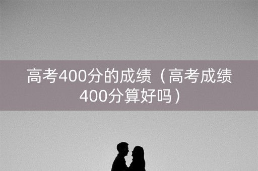 高考400分的成绩（高考成绩400分算好吗）