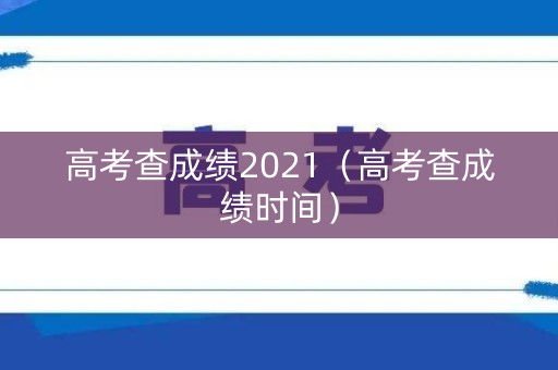 高考查成绩2021（高考查成绩时间）