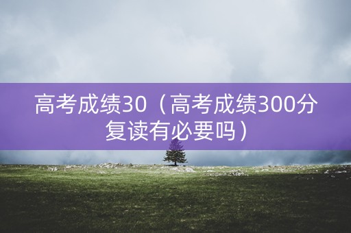 高考成绩30（高考成绩300分复读有必要吗）