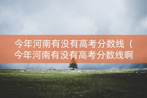 今年河南有没有高考分数线（今年河南有没有高考分数线啊）