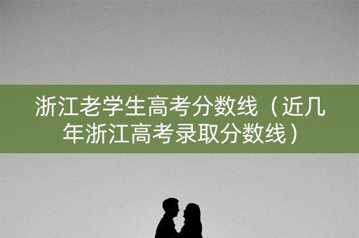 浙江老学生高考分数线（近几年浙江高考录取分数线）