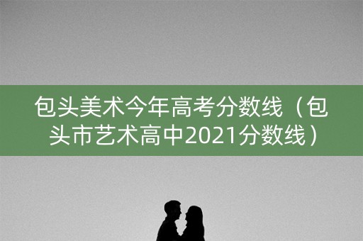 包头美术今年高考分数线(包头市艺术高中2021分数线) 包头美术今年高考分数线(包头市艺术高中2021分数线)