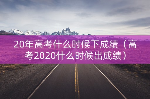 20年高考什么时候下成绩（高考2020什么时候出成绩）