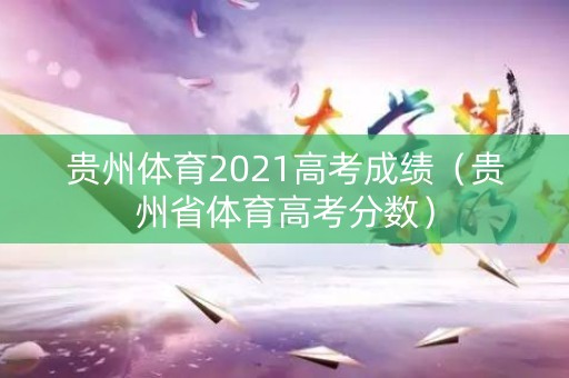 贵州体育2021高考成绩（贵州省体育高考分数）