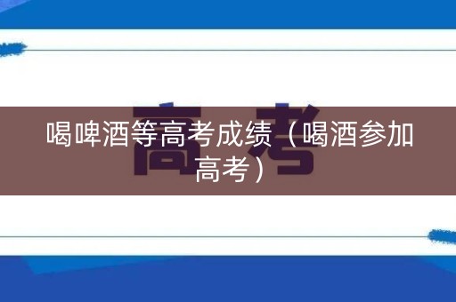 喝啤酒等高考成绩（喝酒参加高考）