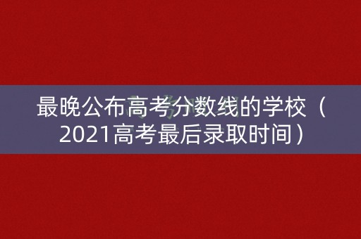最晚公布高考分数线的学校（2021高考最后录取时间）