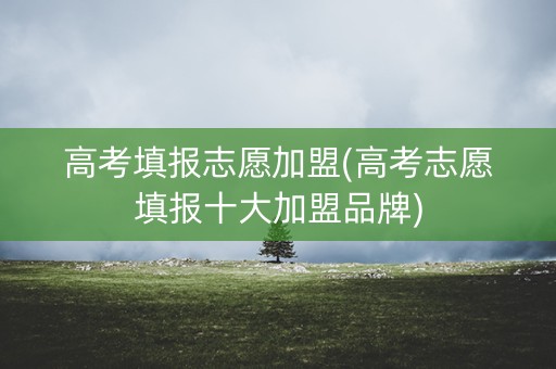 高考填报志愿加盟(高考志愿填报十大加盟品牌) 高考填报志愿加盟(高考志愿填报十大加盟品牌)